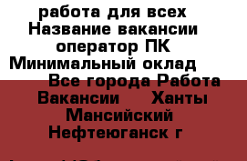 работа для всех › Название вакансии ­ оператор ПК › Минимальный оклад ­ 15 000 - Все города Работа » Вакансии   . Ханты-Мансийский,Нефтеюганск г.